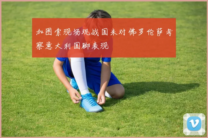 加图索现场观战国米对佛罗伦萨考察意大利国脚表现