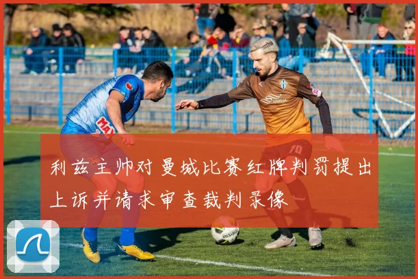 利兹主帅对曼城比赛红牌判罚提出上诉并请求审查裁判录像
