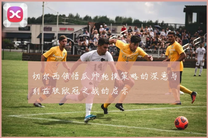 切尔西领悟瓜帅轮换策略的深意与利兹联欧冠之战的启示