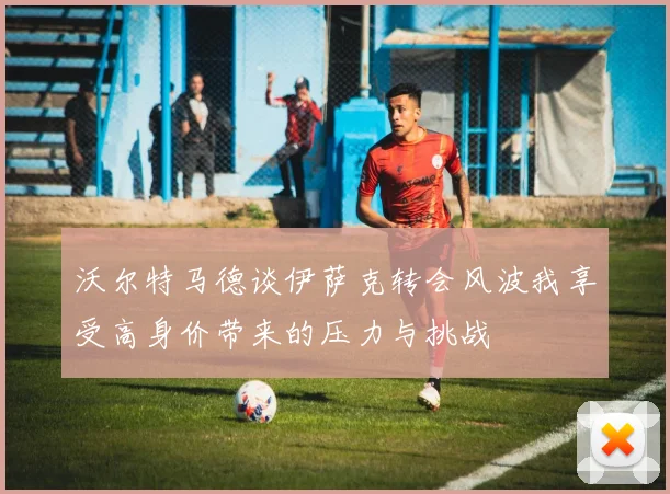 沃尔特马德谈伊萨克转会风波我享受高身价带来的压力与挑战