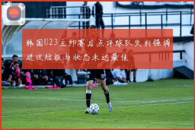 韩国U23主帅赛后点评球队失利强调进攻短板与状态未达最佳