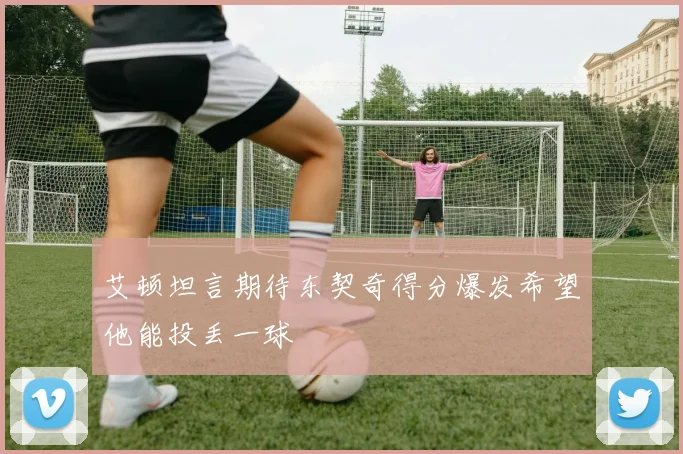 艾顿坦言期待东契奇得分爆发希望他能投丢一球