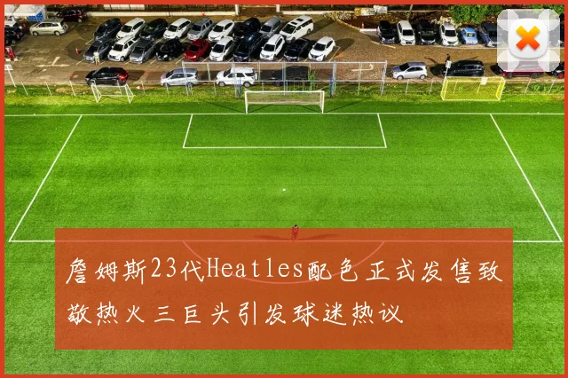 詹姆斯23代Heatles配色正式发售致敬热火三巨头引发球迷热议