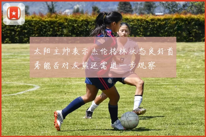 太阳主帅表示杰伦格林状态良好首秀能否对灰熊还需进一步观察