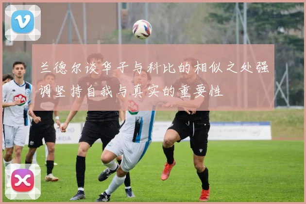 兰德尔谈华子与科比的相似之处强调坚持自我与真实的重要性