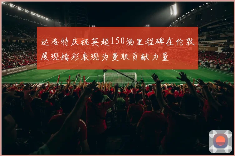 达洛特庆祝英超150场里程碑在伦敦展现精彩表现为曼联贡献力量