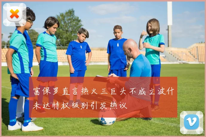 富保罗直言热火三巨头不成立波什未达特权级别引发热议
