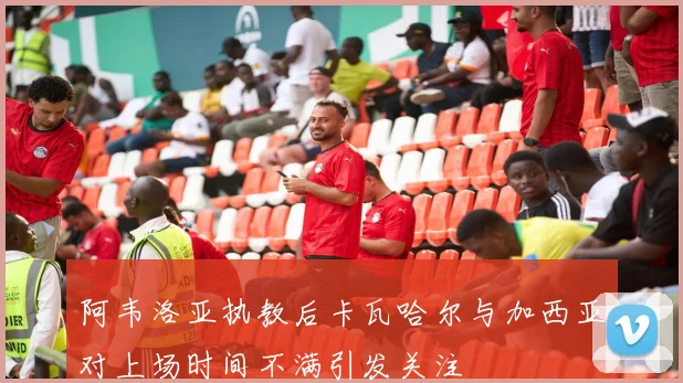 阿韦洛亚执教后卡瓦哈尔与加西亚对上场时间不满引发关注
