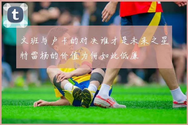 文班与卢卡的对决谁才是未来之星特雷杨的价值为何如此低廉