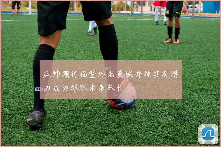 瓜帅期待福登终老曼城并称其有潜力成为球队未来队长