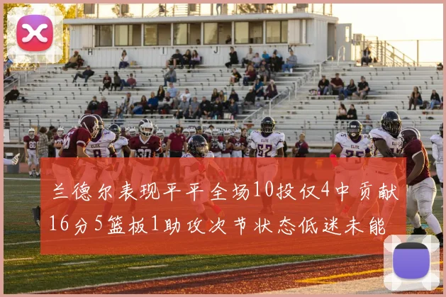 兰德尔表现平平全场10投仅4中贡献16分5篮板1助攻次节状态低迷未能得分
