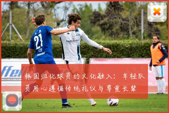 韩国归化球员的文化融入：年轻队员用心遵循传统礼仪与尊重长辈