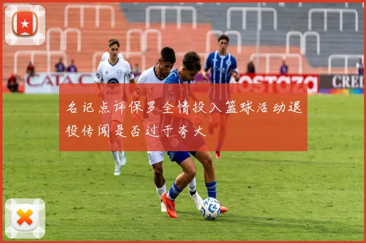 名记点评保罗全情投入篮球活动退役传闻是否过于夸大