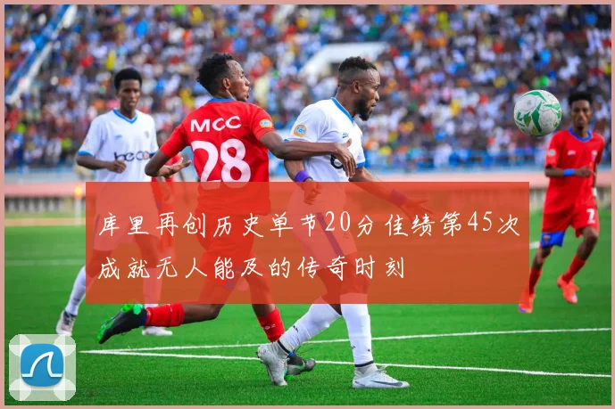 库里再创历史单节20分佳绩第45次成就无人能及的传奇时刻
