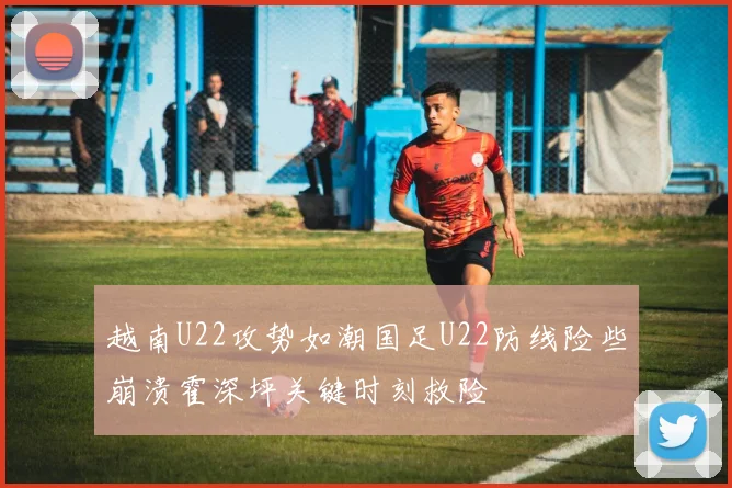 越南U22攻势如潮国足U22防线险些崩溃霍深坪关键时刻救险