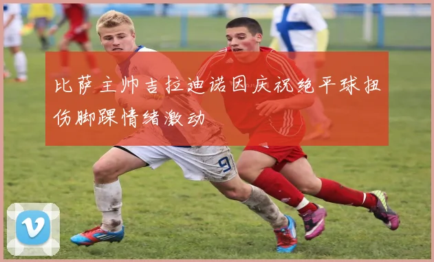 比萨主帅吉拉迪诺因庆祝绝平球扭伤脚踝情绪激动