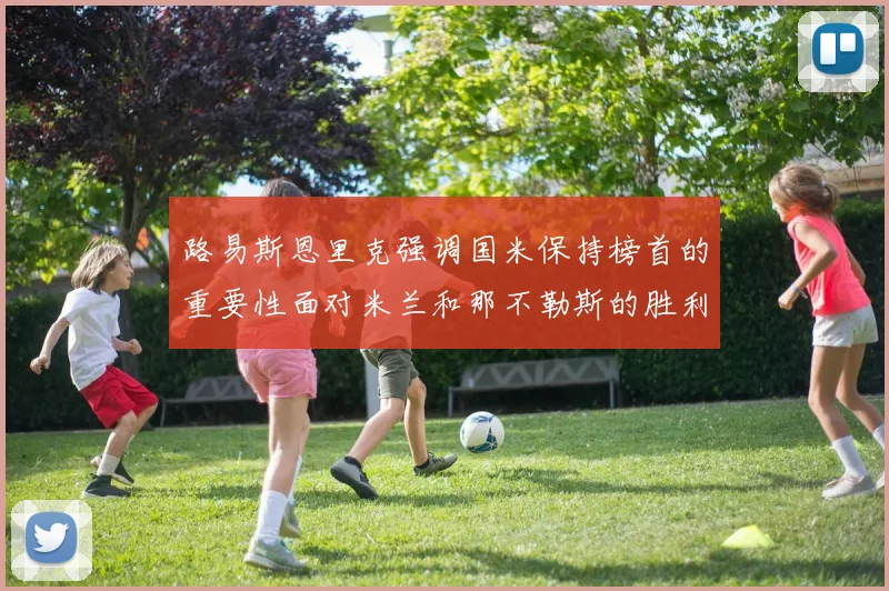 路易斯恩里克强调国米保持榜首的重要性面对米兰和那不勒斯的胜利