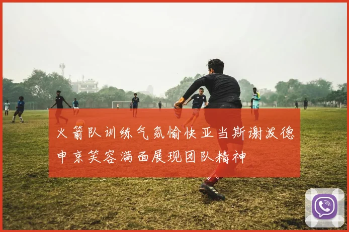 火箭队训练气氛愉快亚当斯谢泼德申京笑容满面展现团队精神