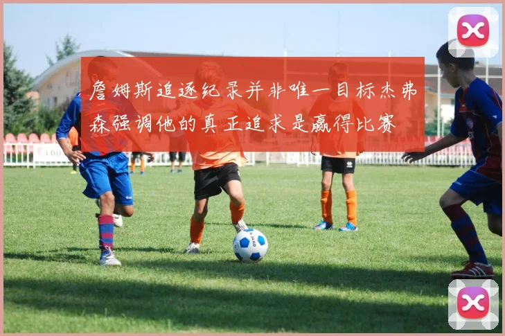 詹姆斯追逐纪录并非唯一目标杰弗森强调他的真正追求是赢得比赛