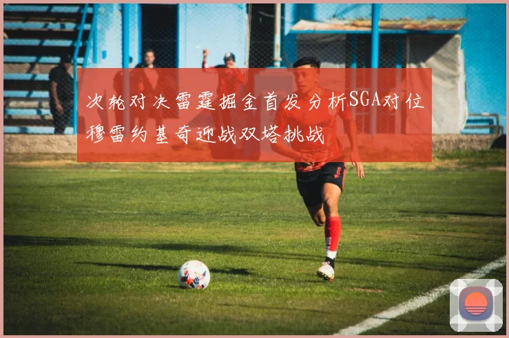 次轮对决雷霆掘金首发分析SGA对位穆雷约基奇迎战双塔挑战