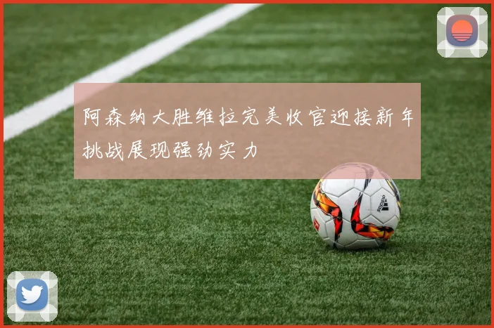 阿森纳大胜维拉完美收官迎接新年挑战展现强劲实力