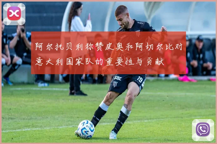 阿尔托贝利称赞皮奥和阿切尔比对意大利国家队的重要性与贡献